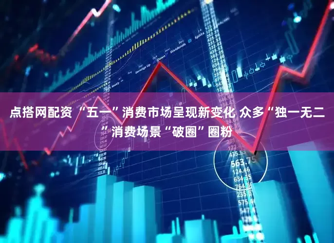 点搭网配资 “五一”消费市场呈现新变化 众多“独一无二”消费场景“破圈”圈粉
