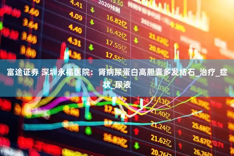 富途证券 深圳永福医院：肾病尿蛋白高胆囊多发结石_治疗_症状_尿液