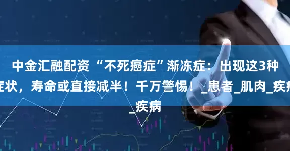 中金汇融配资 “不死癌症”渐冻症：出现这3种症状，寿命或直接减半！千万警惕！_患者_肌肉_疾病
