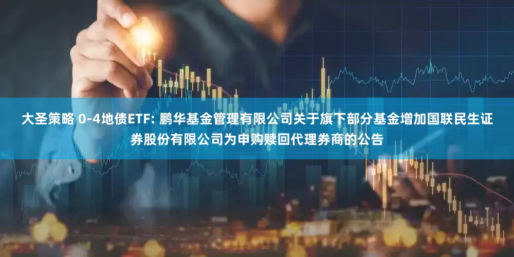 大圣策略 0-4地债ETF: 鹏华基金管理有限公司关于旗下部分基金增加国联民生证券股份有限公司为申购赎回代理券商的公告