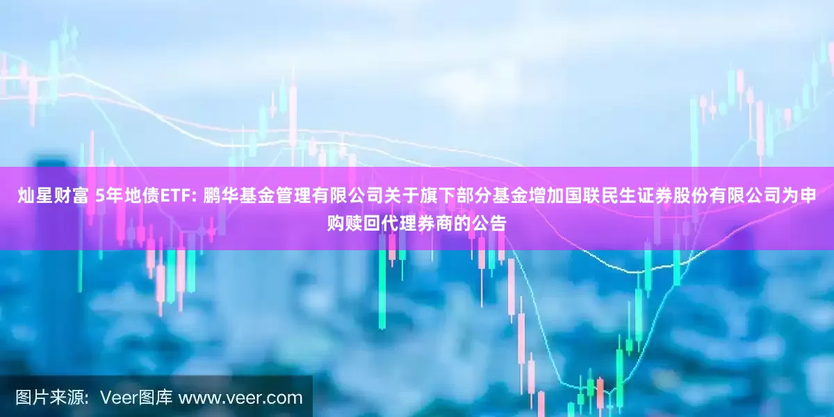 灿星财富 5年地债ETF: 鹏华基金管理有限公司关于旗下部分基金增加国联民生证券股份有限公司为申购赎回代理券商的公告
