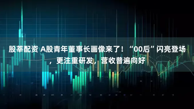 股莘配资 A股青年董事长画像来了！“00后”闪亮登场，更注重研发，营收普遍向好