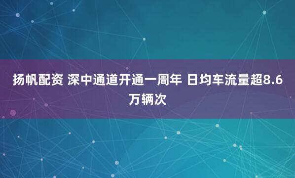 扬帆配资 深中通道开通一周年 日均车流量超8.6万辆次