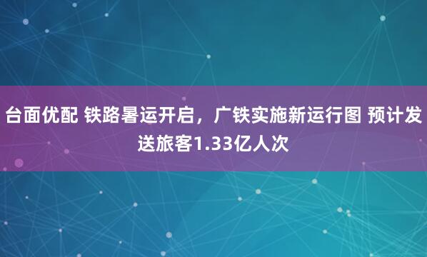 台面优配 铁路暑运开启，广铁实施新运行图 预计发送旅客1.33亿人次