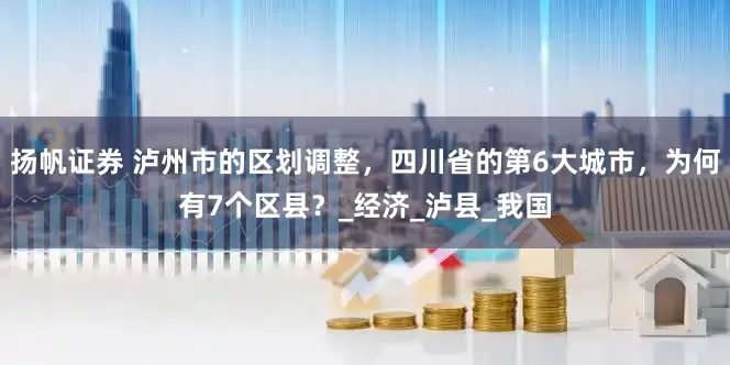 扬帆证券 泸州市的区划调整，四川省的第6大城市，为何有7个区县？_经济_泸县_我国