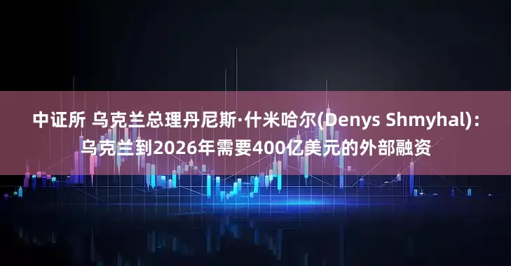 中证所 乌克兰总理丹尼斯·什米哈尔(Denys Shmyhal)：乌克兰到2026年需要400亿美元的外部融资