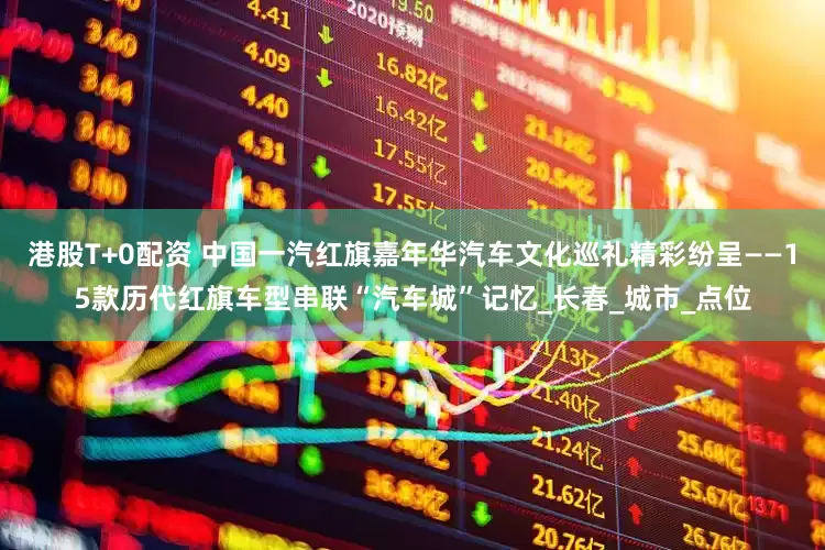 港股T+0配资 中国一汽红旗嘉年华汽车文化巡礼精彩纷呈——15款历代红旗车型串联“汽车城”记忆_长春_城市_点位