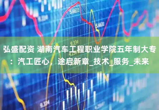 弘盛配资 湖南汽车工程职业学院五年制大专：汽工匠心，途启新章_技术_服务_未来