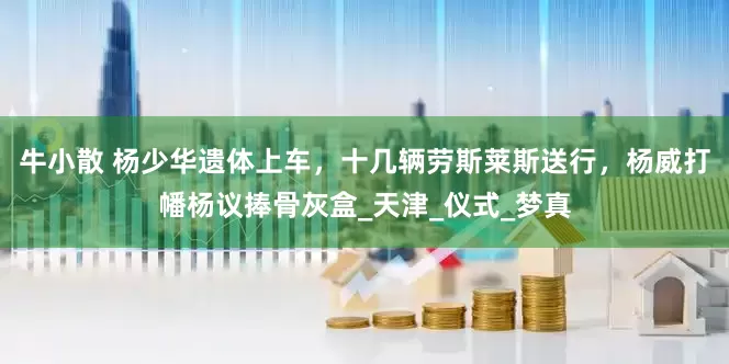 牛小散 杨少华遗体上车，十几辆劳斯莱斯送行，杨威打幡杨议捧骨灰盒_天津_仪式_梦真