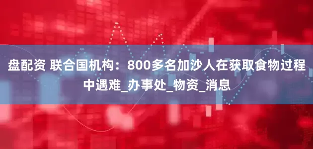 盘配资 联合国机构：800多名加沙人在获取食物过程中遇难_办事处_物资_消息