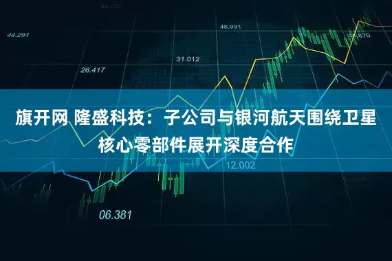 旗开网 隆盛科技：子公司与银河航天围绕卫星核心零部件展开深度合作