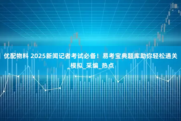 优配物料 2025新闻记者考试必备！易考宝典题库助你轻松通关_模拟_采编_热点