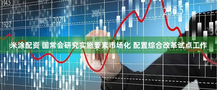 米涂配资 国常会研究实施要素市场化 配置综合改革试点工作