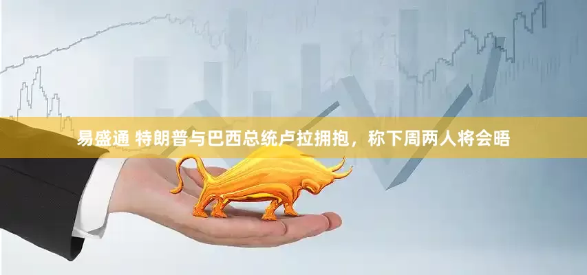 易盛通 特朗普与巴西总统卢拉拥抱，称下周两人将会晤